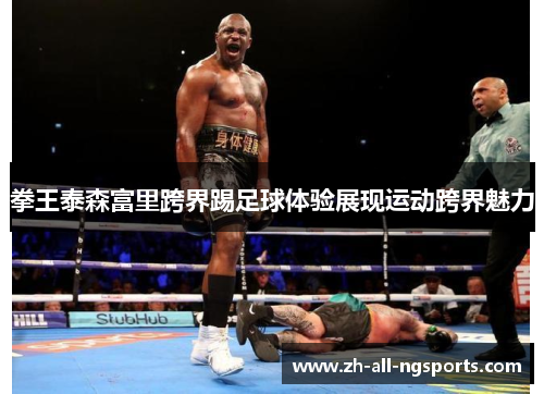 拳王泰森富里跨界踢足球体验展现运动跨界魅力